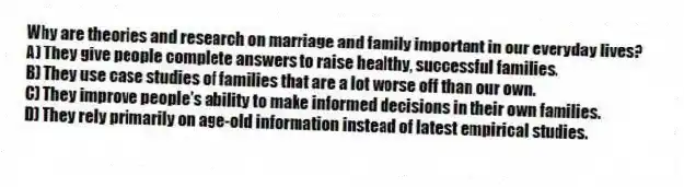 Why are theories and research on marriage and family important in our everyday lives?
A) They give people complete answers to raise healthy, successful families.
B) They use case studies of families that are a lot worse off than our own.
C) They improve people's ability to make informed decisions in their own families.
D) They rely primarily on age-old information instead of latest empirical studies.