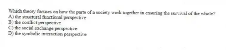 Which theory focuses on how the parts of a society work together in ensuring the survival of the whole?
A) the structural functional perspective
B) the conflict perspective
C) the social exchange perspective
D) the symbolic interaction perspective