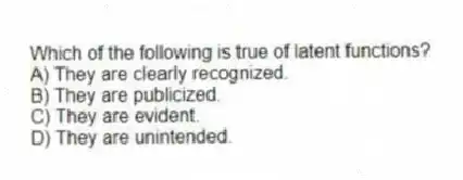 Which of the following is true of latent functions?
A) They are clearly recognized.
B) They are publicized.
C) They are evident.
D) They are unintended.
