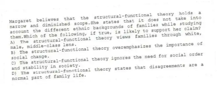 Margaret believes that the structural-functional theory holds a narrow and diminished scope.She states that it does not take into account the different ethnic backgrounds of families while studying them.Which of the following, if true, is likely to support her claim?
A) The structural-functional theory views families through white, male, middle-class lens.
B) The structural-functional theory overemphasizes the importance of social change.
C) The structural-functional theory ignores the need for social order and stability in society.
D) The structural-functional theory states that disagreements are a normal part of family life.