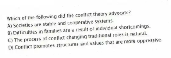 Which of the following did the conflict theory advocate?
A) Societies are stable and cooperative systems.
B) Difficulties in families are a result of individual shortcomings.
C) The process of conflict changing traditional roles is natural.
D) Conflict promotes structures and values that are more oppressive.