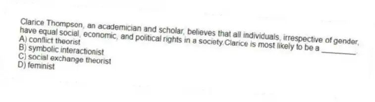 Clarice Thompson, an academician and scholar, believes that all individuals, irrespective of gender, have equal social, economic, and political rights in a society.Clarice is most likely to be a ________.
A) conflict theorist
B) symbolic interactionist
C) social exchange theorist
D) feminist