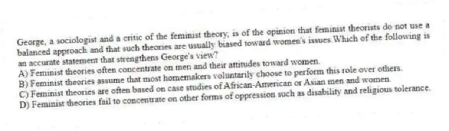 George, a sociologist and a critic of the feminist theory, is of the opinion that feminist theorists do not use a balanced approach and that such theories are usually biased toward women's issues.Which of the following is an accurate statement that strengthens George's view?
A) Feminist theories often concentrate on men and their attitudes toward women.
B) Feminist theories assume that most homemakers voluntarily choose to perform this role over others.
C) Feminist theories are often based on case studies of African-American or Asian men and women.
D) Feminist theories fail to concentrate on other forms of oppression such as disability and religious tolerance.