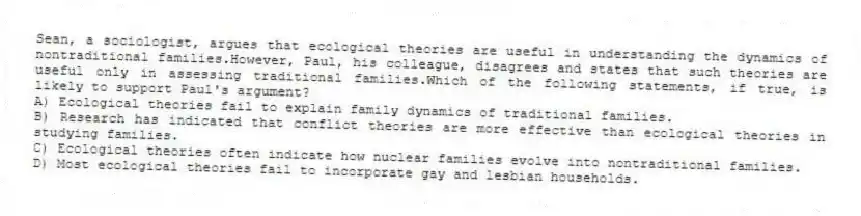 Sean, a sociologist, argues that ecological theories are useful in understanding the dynamics of nontraditional families.However, Paul, his colleague, disagrees and states that such theories are useful only in assessing traditional families.Which of the following statements, if true, is likely to support Paul's argument?
A) Ecological theories fail to explain family dynamics of traditional families.
B) Research has indicated that conflict theories are more effective than ecological theories in studying families.
C) Ecological theories often indicate how nuclear families evolve into nontraditional families.
D) Most ecological theories fail to incorporate gay and lesbian households.