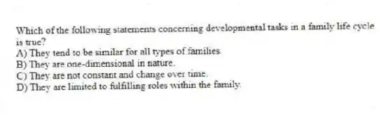 Which of the following statements concerning developmental tasks in a family life cycle is true?
A) They tend to be similar for all types of families.
B) They are one-dimensional in nature.
C) They are not constant and change over time.
D) They are limited to fulfilling roles within the family.