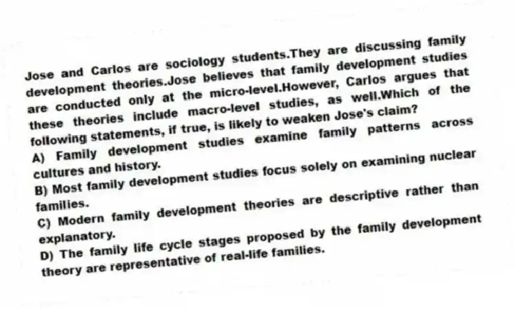 Jose and Carlos are sociology students.They are discussing family development theories.Jose believes that family development studies are conducted only at the micro-level.However, Carlos argues that these theories include macro-level studies, as well.Which of the following statements, if true, is likely to weaken Jose's claim?
A) Family development studies examine family patterns across cultures and history.
B) Most family development studies focus solely on examining nuclear families.
C) Modern family development theories are descriptive rather than explanatory.
D) The family life cycle stages proposed by the family development theory are representative of real-life families.