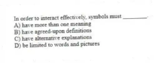In order to interact effectively, symbols must ________.
A) have more than one meaning
B) have agreed-upon definitions
C) have alternative explanations
D) be limited to words and pictures