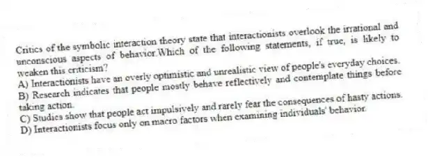 Critics of the symbolic interaction theory state that interactionists overlook the irrational and unconscious aspects of behavior.Which of the following statements, if true, is likely to weaken this criticism?
A) Interactionists have an overly optimistic and unrealistic view of people's everyday choices.
B) Research indicates that people mostly behave reflectively and contemplate things before taking action.
C) Studies show that people act impulsively and rarely fear the consequences of hasty actions.
D) Interactionists focus only on macro factors when examining individuals' behavior.
