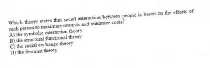Which theory states that social interaction between people is based on the efforts of each person to maximize rewards and minimize costs?
A) the symbolic interaction theory
B) the structural functional theory
C) the social exchange theory
D) the feminist theory
