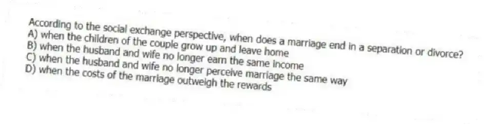 According to the social exchange perspective, when does a marriage end in a separation or divorce?
A) when the children of the couple grow up and leave home
B) when the husband and wife no longer earn the same income
C) when the husband and wife no longer perceive marriage the same way
D) when the costs of the marriage outweigh the rewards