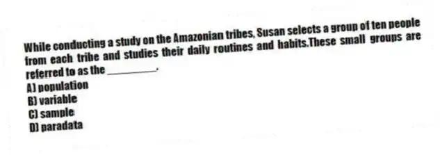 While conducting a study on the Amazonian tribes, Susan selects a group of ten people from each tribe and studies their daily routines and habits.These small groups are referred to as the ________.
A) population
B) variable
C) sample
D) paradata