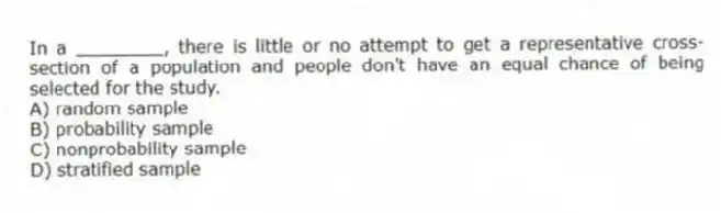 In a ________, there is little or no attempt to get a representative cross-section of a population and people don't have an equal chance of being selected for the study.
A) random sample
B) probability sample
C) nonprobability sample
D) stratified sample