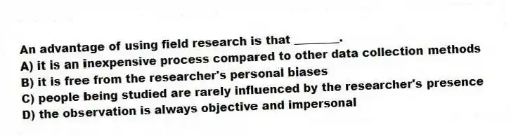 An advantage of using field research is that ________.
A) it is an inexpensive process compared to other data collection methods
B) it is free from the researcher's personal biases
C) people being studied are rarely influenced by the researcher's presence
D) the observation is always objective and impersonal