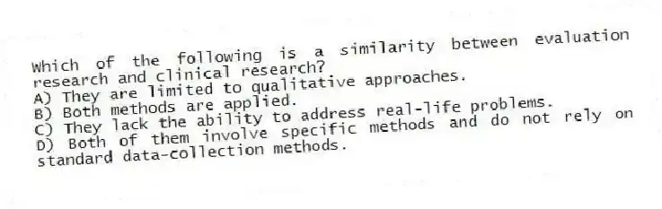 Which of the following is a similarity between evaluation research and clinical research?
A) They are limited to qualitative approaches.
B) Both methods are applied.
C) They lack the ability to address real-life problems.
D) Both of them involve specific methods and do not rely on standard data-collection methods.