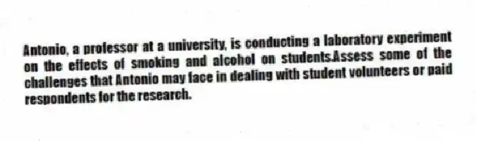 Antonio, a professor at a university, is conducting a laboratory experiment on the effects of smoking and alcohol on students.Assess some of the challenges that Antonio may face in dealing with student volunteers or paid respondents for the research.