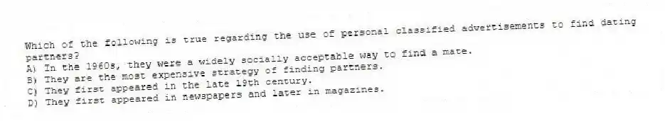 Which of the following is true regarding the use of personal classified advertisements to find dating partners?
A) In the 1960s, they were a widely socially acceptable way to find a mate.
B) They are the most expensive strategy of finding partners.
C) They first appeared in the late 19th century.
D) They first appeared in newspapers and later in magazines.