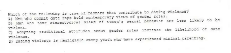 Which of the following is true of factors that contribute to dating violence?
A) Men who commit date rape hold contemporary views of gender roles.
B) Men who have stereotypical views of women's sexual behavior are less likely to be violent.
C) Adopting traditional attitudes about gender roles increase the likelihood of date violence.
D) Dating violence is negligible among youth who have experienced minimal parenting.