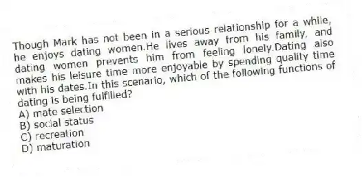 Though Mark has not been in a serious relationship for a while, he enjoys dating women.He lives away from his family, and dating women prevents him from feeling lonely.Dating also makes his leisure time more enjoyable by spending quality time with his dates.In this scenario, which of the following functions of dating is being fulfilled?
A) mate selection
B) social status
C) recreation
D) maturation