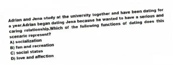 Adrian and Jena study at the university together and have been dating for a year.Adrian began dating Jena because he wanted to have a serious and caring relationship.Which of the following functions of dating does this scenario represent?
A) socialization
B) fun and recreation
C) social status
D) love and affection