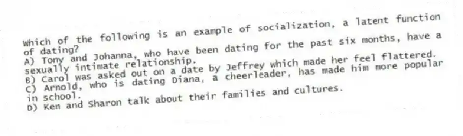 Which of the following is an example of socialization, a latent function of dating?
A) Tony and Johanna, who have been dating for the past six months, have a sexually intimate relationship.
B) Carol was asked out on a date by Jeffrey which made her feel flattered.
C) Arnold, who is dating Diana, a cheerleader, has made him more popular in school.
D) Ken and Sharon talk about their families and cultures.