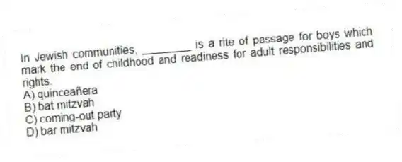 In Jewish communities, ________ is a rite of passage for boys which mark the end of childhood and readiness for adult responsibilities and rights.
A) quinceañera
B) bat mitzvah
C) coming-out party
D) bar mitzvah