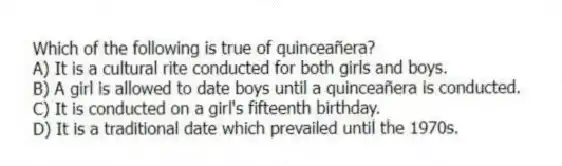 Which of the following is true of quinceañera?
A) It is a cultural rite conducted for both girls and boys.
B) A girl is allowed to date boys until a quinceañera is conducted.
C) It is conducted on a girl's fifteenth birthday.
D) It is a traditional date which prevailed until the 1970s.