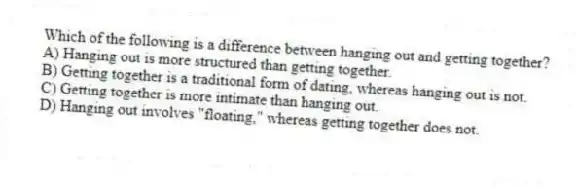 Which of the following is a difference between hanging out and getting together?
A) Hanging out is more structured than getting together.
B) Getting together is a traditional form of dating, whereas hanging out is not.
C) Getting together is more intimate than hanging out.
D) Hanging out involves "floating," whereas getting together does not.