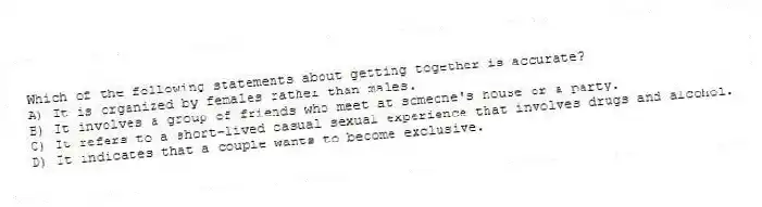 Which of the following statements about getting together is accurate?
A) It is organized by females rather than males.
B) It involves a group of friends who meet at someone's house or a party.
C) It refers to a short-lived casual sexual experience that involves drugs and alcohol.
D) It indicates that a couple wants to become exclusive.
