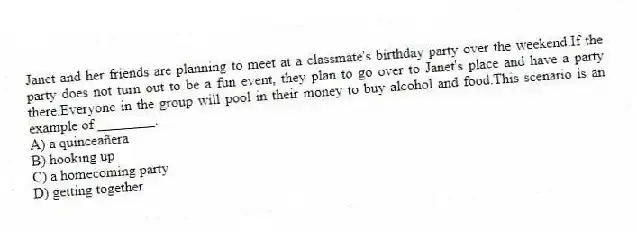 Janet and her friends are planning to meet at a classmate's birthday party over the weekend.If the party does not turn out to be a fun event, they plan to go over to Janet's place and have a party there.Everyone in the group will pool in their money to buy alcohol and food.This scenario is an example of ________.
A) a quinceañera
B) hooking up
C) a homecoming party
D) getting together