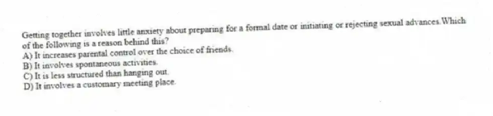 Getting together involves little anxiety about preparing for a formal date or initiating or rejecting sexual advances.Which of the following is a reason behind this?
A) It increases parental control over the choice of friends.
B) It involves spontaneous activities.
C) It is less structured than hanging out.
D) It involves a customary meeting place.
