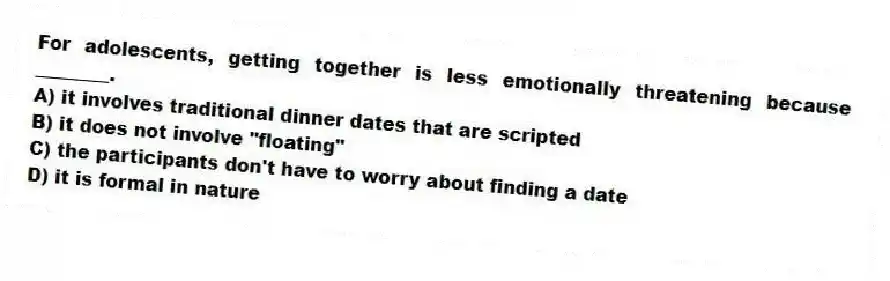 For adolescents, getting together is less emotionally threatening because ________.
A) it involves traditional dinner dates that are scripted
B) it does not involve "floating"
C) the participants don't have to worry about finding a date
D) it is formal in nature