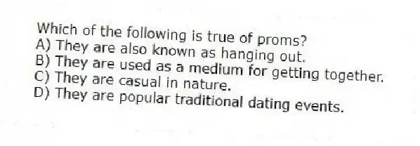 Which of the following is true of proms?
A) They are also known as hanging out.
B) They are used as a medium for getting together.
C) They are casual in nature.
D) They are popular traditional dating events.