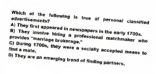 Which of the following is true of personal classified advertisements?
A) They first appeared in newspapers in the early 1700s.
B) They involve hiring a professional matchmaker who provides "marriage brokerage."
C) During 1700s, they were a socially accepted means to find a mate.
D) They are an emerging trend of finding partners.