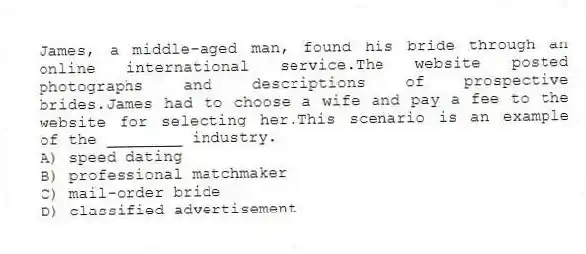 James, a middle-aged man, found his bride through an online international service.The website posted photographs and descriptions of prospective brides.James had to choose a wife and pay a fee to the website for selecting her.This scenario is an example of the ________ industry.
A) speed dating
B) professional matchmaker
C) mail-order bride
D) classified advertisement
