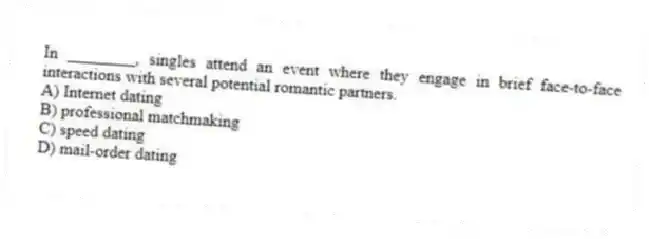 In ________, singles attend an event where they engage in brief face-to-face interactions with several potential romantic partners.
A) Internet dating
B) professional matchmaking
C) speed dating
D) mail-order dating