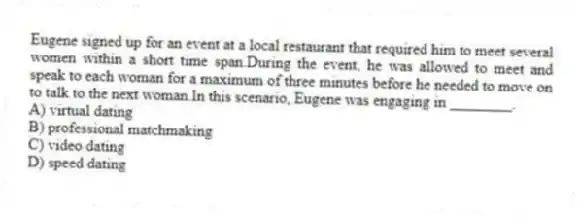 Eugene signed up for an event at a local restaurant that required him to meet several women within a short time span.During the event, he was allowed to meet and speak to each woman for a maximum of three minutes before he needed to move on to talk to the next woman.In this scenario, Eugene was engaging in ________.
A) virtual dating
B) professional matchmaking
C) video dating
D) speed dating