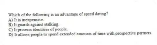 Which of the following is an advantage of speed dating?
A) It is inexpensive.
B) It guards against stalking.
C) It protects identities of people.
D) It allows people to spend extended amounts of time with prospective partners.