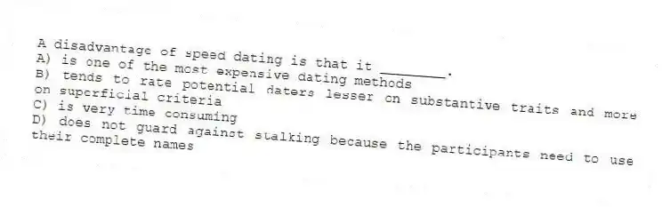 A disadvantage of speed dating is that it ________.
A) is one of the most expensive dating methods
B) tends to rate potential daters lesser on substantive traits and more on superficial criteria
C) is very time consuming
D) does not guard against stalking because the participants need to use their complete names