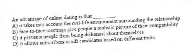 An advantage of online dating is that ________.
A) it takes into account the real-life environment surrounding the relationship
B) face-to-face meetings give people a realistic picture of their compatibility
C) it prevents people from being dishonest about themselves
D) it allows subscribers to sift candidates based on different traits