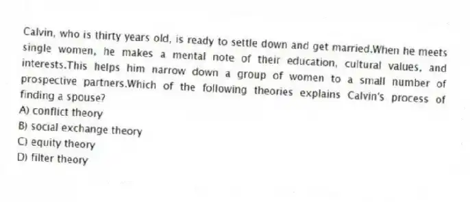 Calvin, who is thirty years old, is ready to settle down and get married.When he meets single women, he makes a mental note of their education, cultural values, and interests.This helps him narrow down a group of women to a small number of prospective partners.Which of the following theories explains Calvin's process of finding a spouse?
A) conflict theory
B) social exchange theory
C) equity theory
D) filter theory