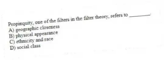 Propinquity, one of the filters in the filter theory, refers to ________.
A) geographic closeness
B) physical appearance
C) ethnicity and race
D) social class