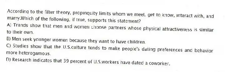 According to the filter theory, propinquity limits whom we meet, get to know, interact with, and marry.Which of the following, if true, supports this statement?
A) Trends show that men and women choose partners whose physical attractiveness is similar to their own.
B) Men seek younger women because they want to have children.
C) Studies show that the U.S.culture tends to make people's dating preferences and behavior more heterogamous.
D) Research indicates that 39 percent of U.S.workers have dated a coworker.