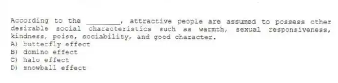 According to the ________, attractive people are assumed to possess other desirable social characteristics such as warmth, sexual responsiveness, kindness, poise, sociability, and good character.
A) butterfly effect
B) domino effect
C) halo effect
D) snowball effect