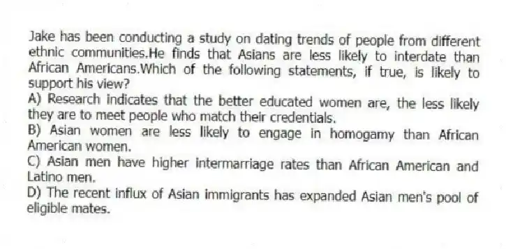 Jake has been conducting a study on dating trends of people from different ethnic communities.He finds that Asians are less likely to interdate than African Americans.Which of the following statements, if true, is likely to support his view?
A) Research indicates that the better educated women are, the less likely they are to meet people who match their credentials.
B) Asian women are less likely to engage in homogamy than African American women.
C) Asian men have higher intermarriage rates than African American and Latino men.
D) The recent influx of Asian immigrants has expanded Asian men's pool of eligible mates.