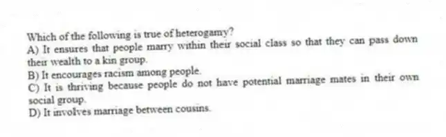 Which of the following is true of heterogamy?
A) It ensures that people marry within their social class so that they can pass down their wealth to a kin group.
B) It encourages racism among people.
C) It is thriving because people do not have potential marriage mates in their own social group.
D) It involves marriage between cousins.