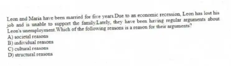 Leon and Maria have been married for five years.Due to an economic recession, Leon has lost his job and is unable to support the family.Lately, they have been having regular arguments about Leon's unemployment.Which of the following reasons is a reason for their arguments?
A) societal reasons
B) individual reasons
C) cultural reasons
D) structural reasons