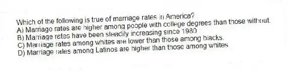Which of the following is true of marriage rates in America?
A) Marriage rates are higher among people with college degrees than those without.
B) Marriage rates have been steadily increasing since 1980.
C) Marriage rates among whites are lower than those among blacks.
D) Marriage rates among Latinos are higher than those among whites.