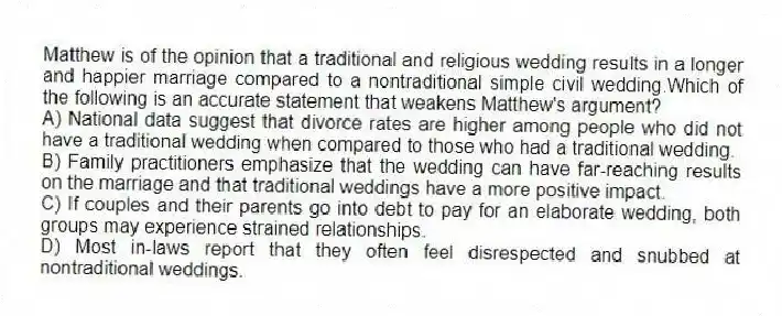 Matthew is of the opinion that a traditional and religious wedding results in a longer and happier marriage compared to a nontraditional simple civil wedding.Which of the following is an accurate statement that weakens Matthew's argument?
A) National data suggest that divorce rates are higher among people who did not have a traditional wedding when compared to those who had a traditional wedding.
B) Family practitioners emphasize that the wedding can have far-reaching results on the marriage and that traditional weddings have a more positive impact.
C) If couples and their parents go into debt to pay for an elaborate wedding, both groups may experience strained relationships.
D) Most in-laws report that they often feel disrespected and snubbed at nontraditional weddings.