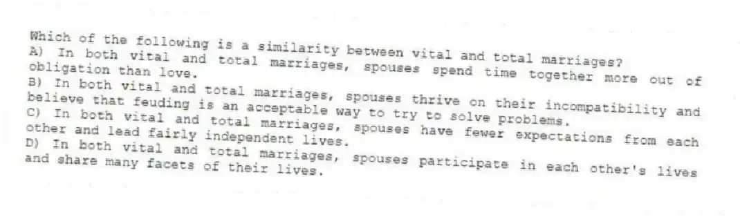 Which of the following is a similarity between vital and total marriages?
A) In both vital and total marriages, spouses spend time together more out of obligation than love.
B) In both vital and total marriages, spouses thrive on their incompatibility and believe that feuding is an acceptable way to try to solve problems.
C) In both vital and total marriages, spouses have fewer expectations from each other and lead fairly independent lives.
D) In both vital and total marriages, spouses participate in each other's lives and share many facets of their lives.