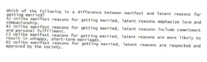 Which of the following is a difference between manifest and latent reasons for getting married?
A) Unlike manifest reasons for getting married, latent reasons emphasize love and companionship.
B) Unlike manifest reasons for getting married, latent reasons include commitment and personal fulfillment.
C) Unlike manifest reasons for getting married, latent reasons are more likely to result in unhappy, short-term marriages.
D) Unlike manifest reasons for getting married, latent reasons are respected and approved by the society.